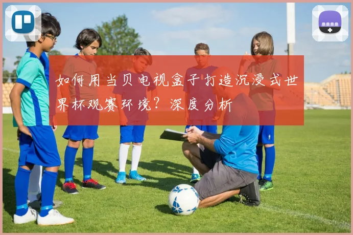 如何用当贝电视盒子打造沉浸式世界杯观赛环境？深度分析