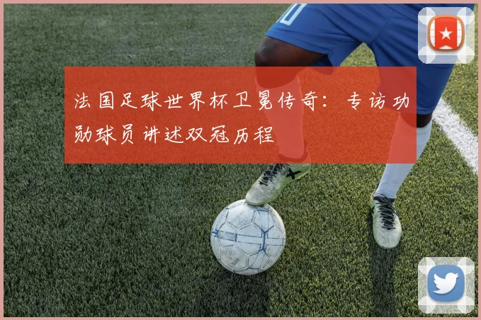 法国足球世界杯卫冕传奇：专访功勋球员讲述双冠历程