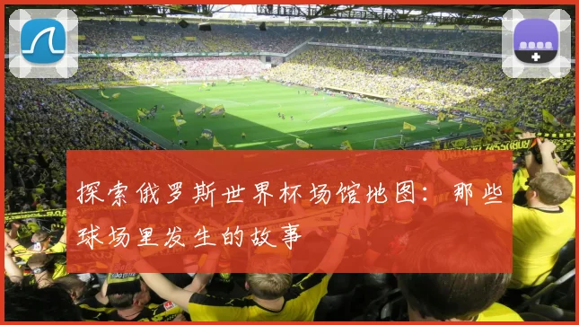 探索俄罗斯世界杯场馆地图：那些球场里发生的故事