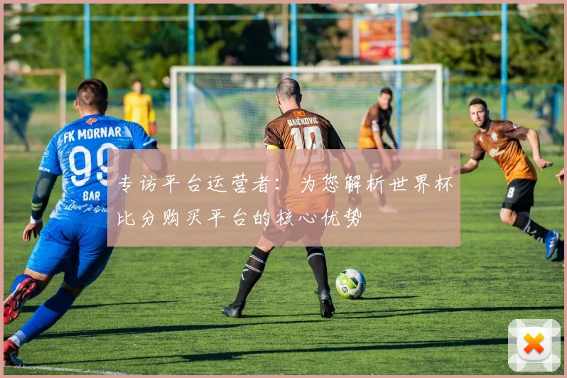 专访平台运营者：为您解析世界杯比分购买平台的核心优势