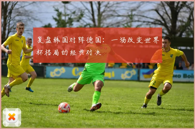 复盘韩国对阵德国：一场改变世界杯格局的经典对决