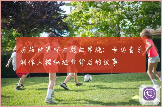 历届世界杯主题曲串烧：专访音乐制作人揭秘经典背后的故事