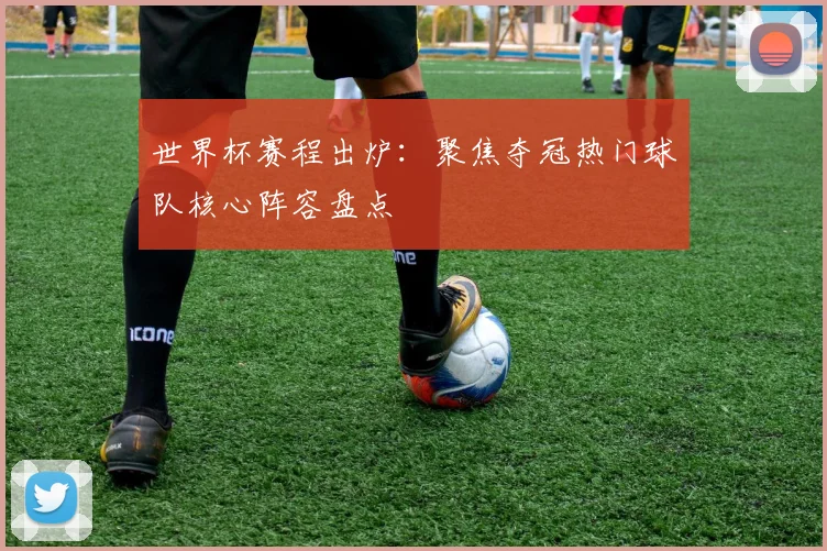 世界杯赛程出炉：聚焦夺冠热门球队核心阵容盘点