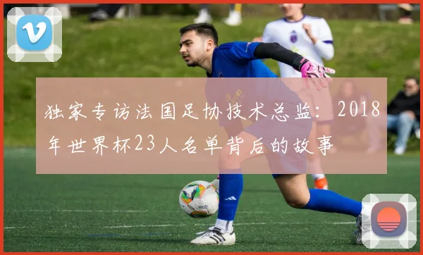 独家专访法国足协技术总监：2018年世界杯23人名单背后的故事
