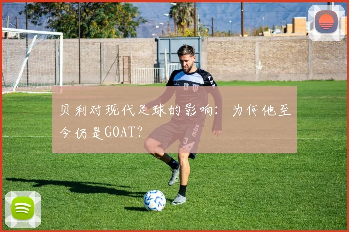 贝利对现代足球的影响：为何他至今仍是GOAT？