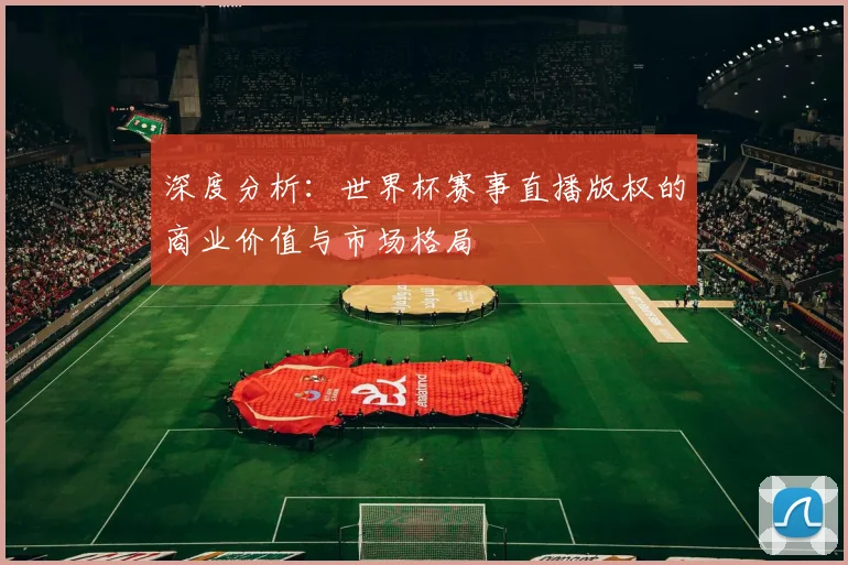 深度分析：世界杯赛事直播版权的商业价值与市场格局