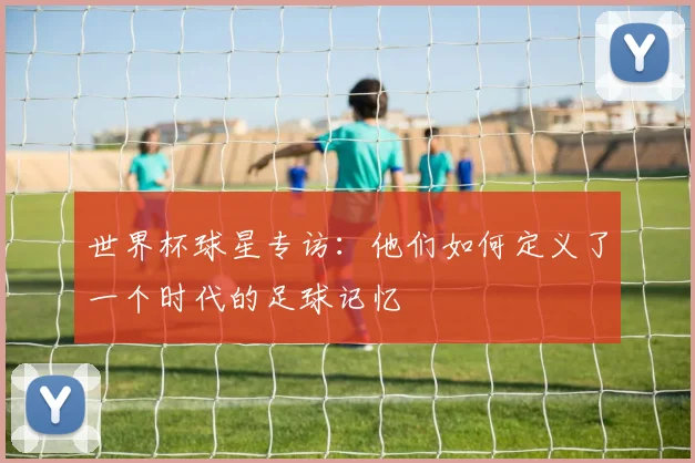 世界杯球星专访：他们如何定义了一个时代的足球记忆