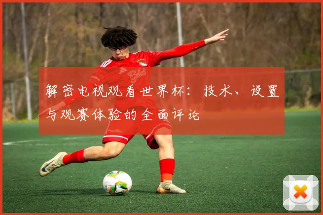 解密电视观看世界杯：技术、设置与观赛体验的全面评论