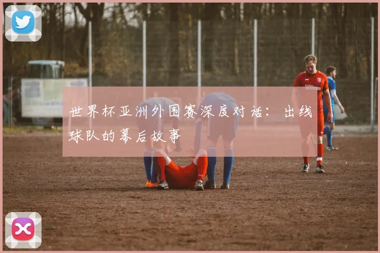 世界杯亚洲外围赛深度对话：出线球队的幕后故事