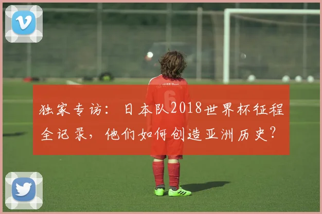 独家专访：日本队2018世界杯征程全记录，他们如何创造亚洲历史？