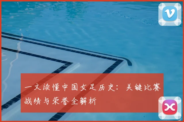 一文读懂中国女足历史：关键比赛战绩与荣誉全解析