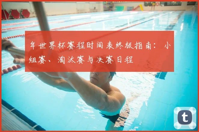 年世界杯赛程时间表终极指南：小组赛、淘汰赛与决赛日程
