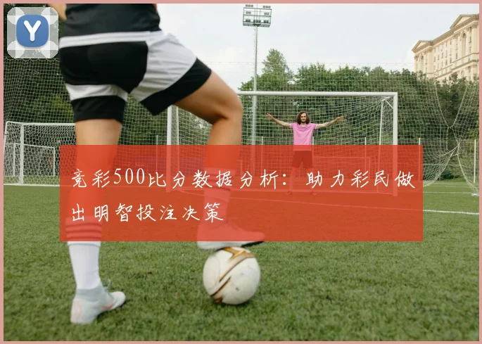 竞彩500比分数据分析：助力彩民做出明智投注决策