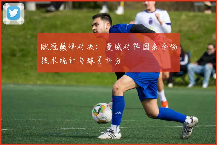 欧冠巅峰对决：曼城对阵国米全场技术统计与球员评分