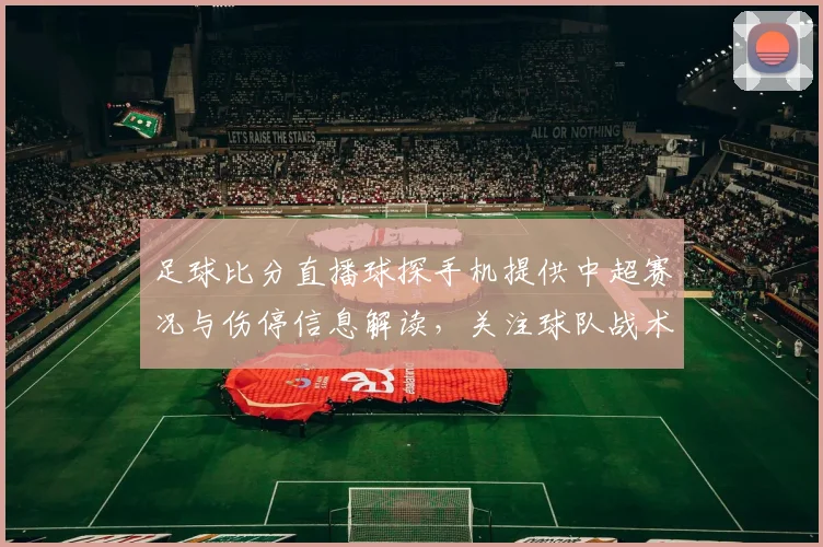 足球比分直播球探手机提供中超赛况与伤停信息解读，关注球队战术变化与积分影响