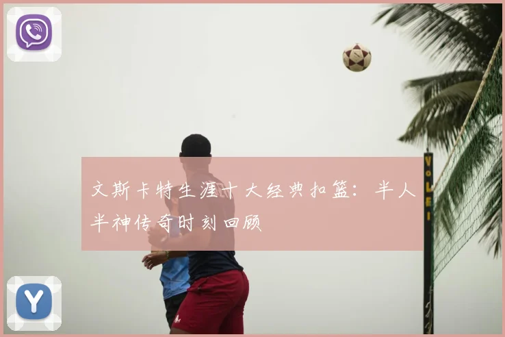 文斯卡特生涯十大经典扣篮：半人半神传奇时刻回顾