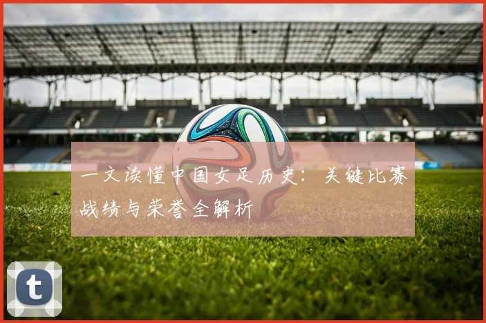 一文读懂中国女足历史：关键比赛战绩与荣誉全解析