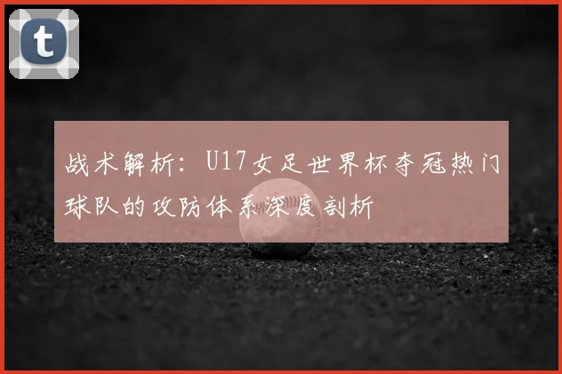 战术解析:U17女足世界杯夺冠热门球队的攻防体系深度剖析