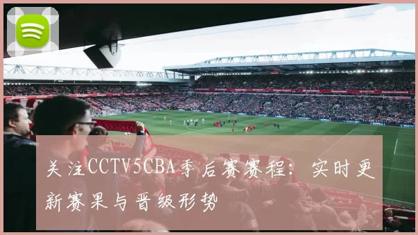 关注CCTV5CBA季后赛赛程：实时更新赛果与晋级形势