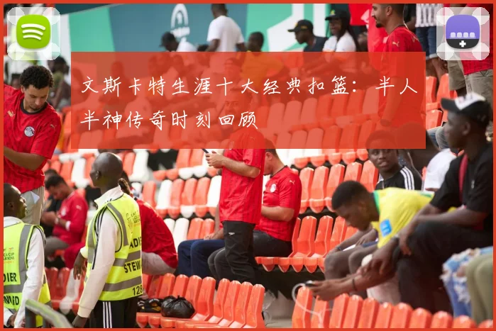 文斯卡特生涯十大经典扣篮：半人半神传奇时刻回顾