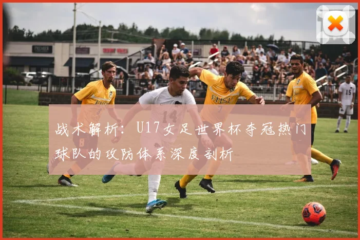 战术解析:U17女足世界杯夺冠热门球队的攻防体系深度剖析