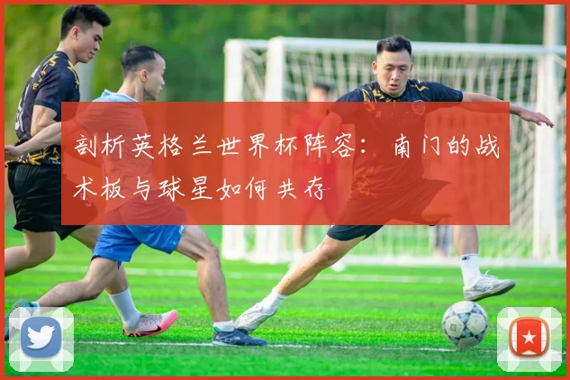 剖析英格兰世界杯阵容:南门的战术板与球星如何共存