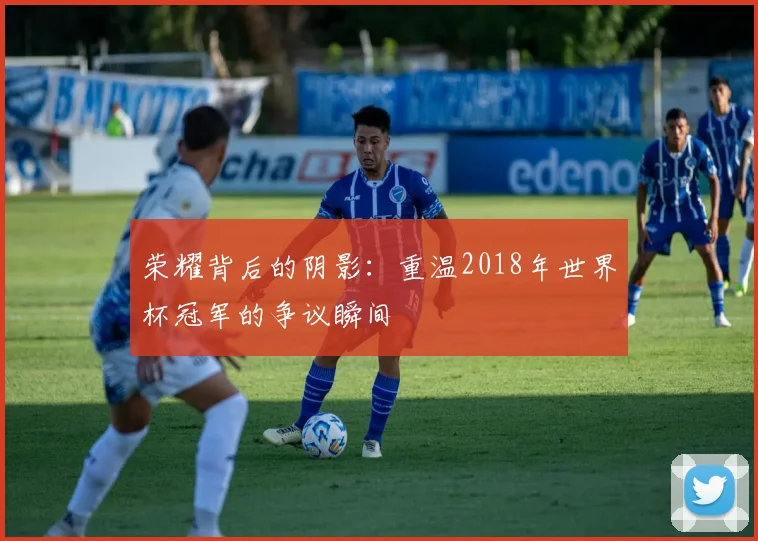 荣耀背后的阴影：重温2018年世界杯冠军的争议瞬间