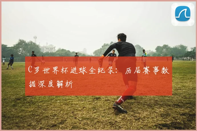 C罗世界杯进球全纪录:历届赛事数据深度解析
