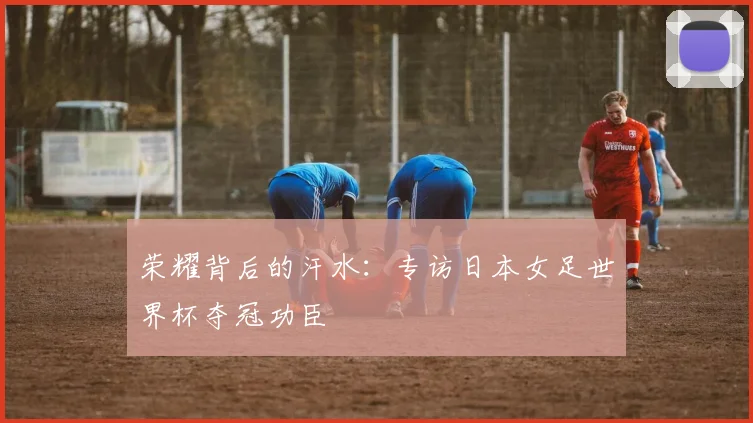 荣耀背后的汗水：专访日本女足世界杯夺冠功臣