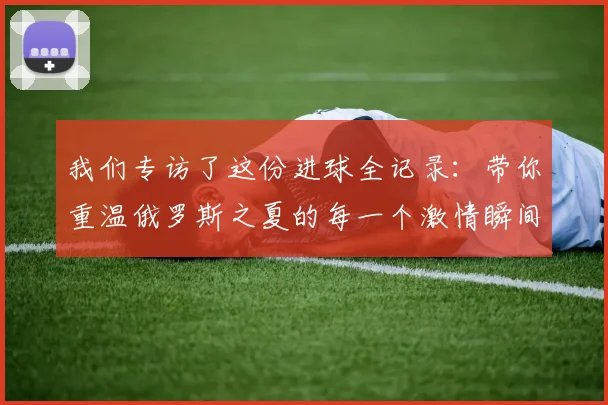 我们专访了这份进球全记录:带你重温俄罗斯之夏的每一个激情瞬间