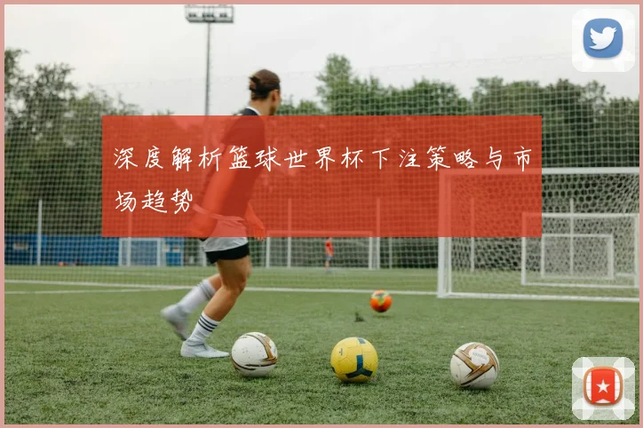 深度解析篮球世界杯下注策略与市场趋势