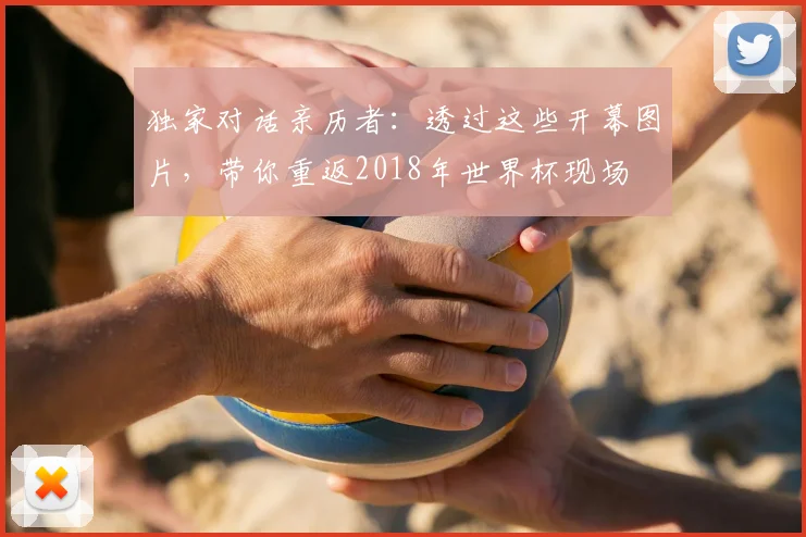 独家对话亲历者:透过这些开幕图片,带你重返2018年世界杯现场
