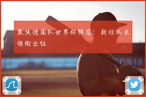 聚焦德国队世界杯阵容:新任队长领衔出征