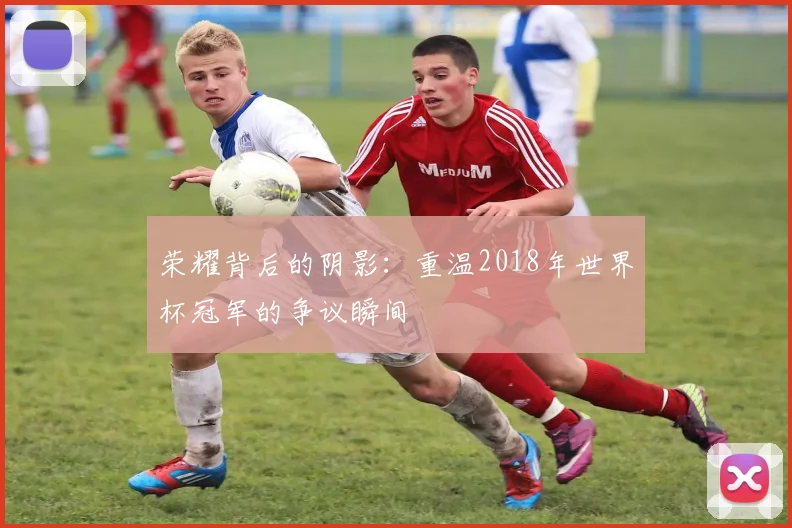 荣耀背后的阴影：重温2018年世界杯冠军的争议瞬间