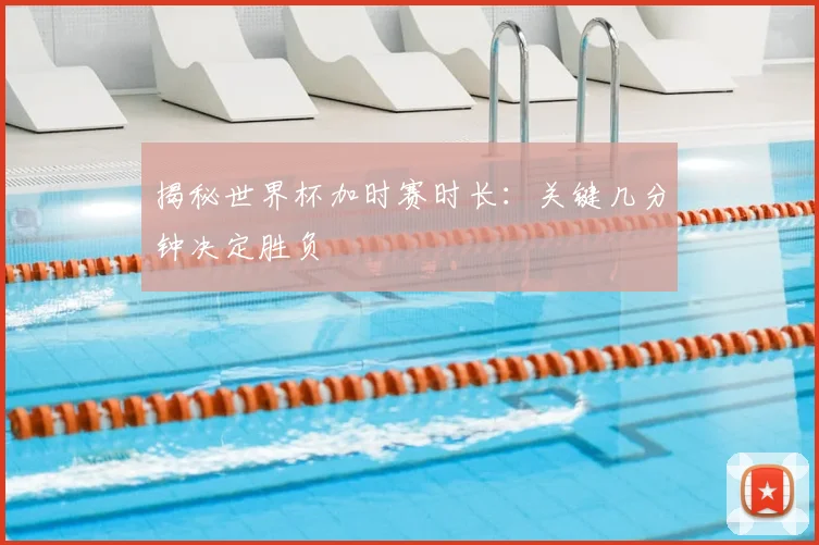 揭秘世界杯加时赛时长：关键几分钟决定胜负