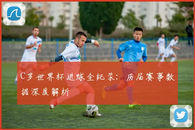 C罗世界杯进球全纪录:历届赛事数据深度解析