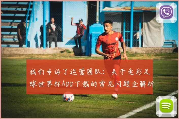 我们专访了运营团队:关于竞彩足球世界杯App下载的常见问题全解析
