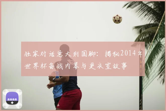 独家对话意大利国脚：揭秘2014年世界杯备战内幕与更衣室故事