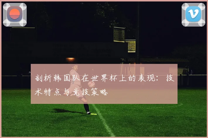 剖析韩国队在世界杯上的表现:技术特点与竞技策略