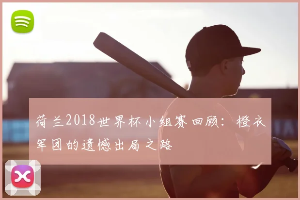荷兰2018世界杯小组赛回顾：橙衣军团的遗憾出局之路
