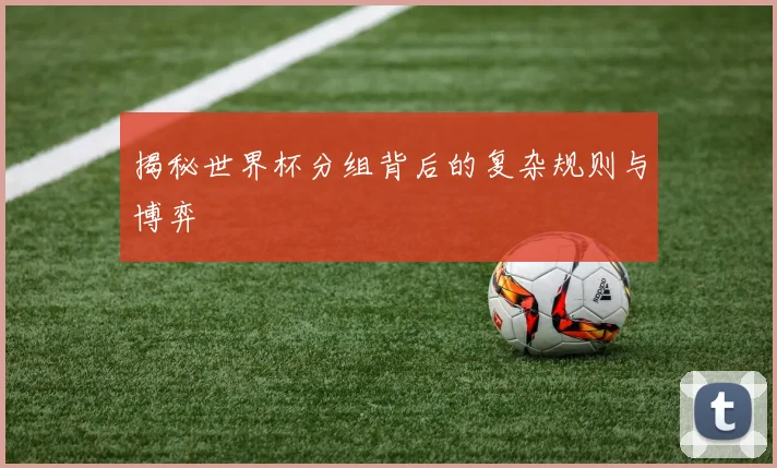 揭秘世界杯分组背后的复杂规则与博弈