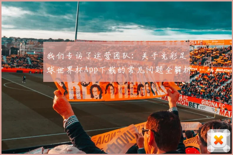 我们专访了运营团队:关于竞彩足球世界杯App下载的常见问题全解析