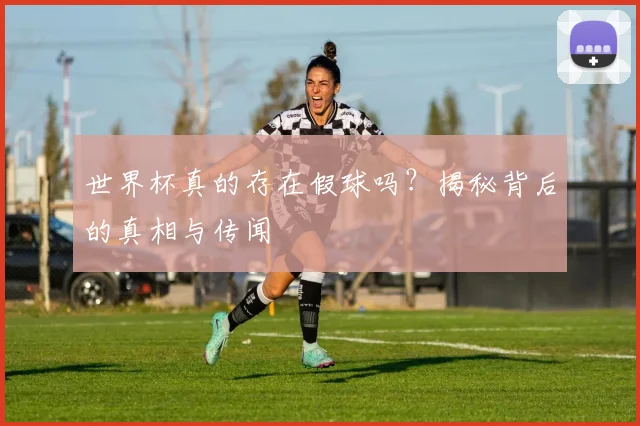 世界杯真的存在假球吗?揭秘背后的真相与传闻