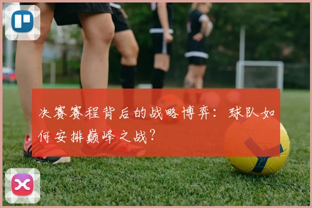 决赛赛程背后的战略博弈:球队如何安排巅峰之战?