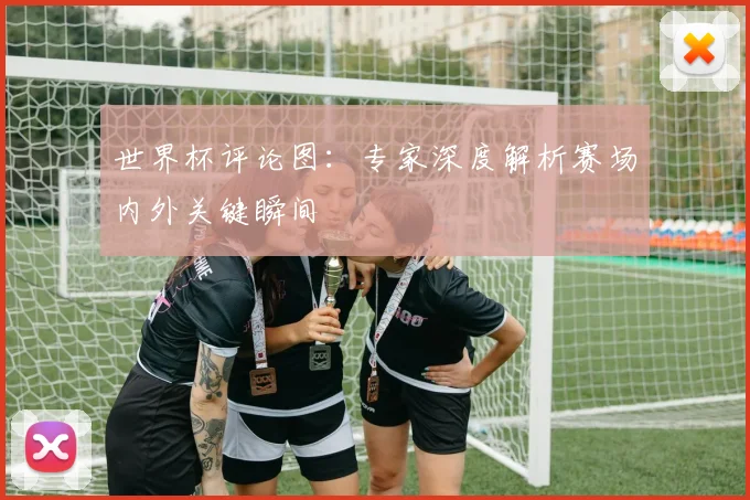 世界杯评论图:专家深度解析赛场内外关键瞬间