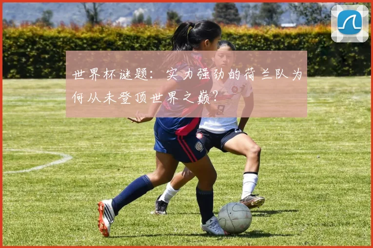 世界杯谜题:实力强劲的荷兰队为何从未登顶世界之巅?
