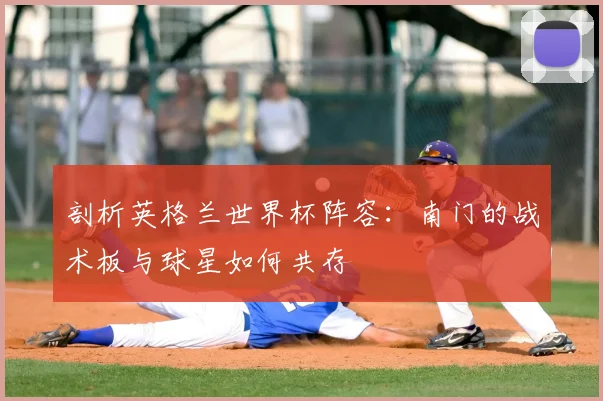 剖析英格兰世界杯阵容：南门的战术板与球星如何共存