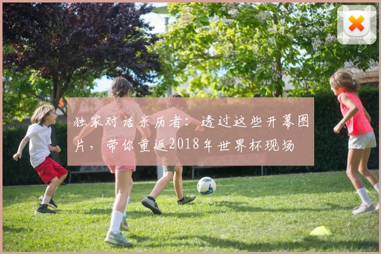 独家对话亲历者:透过这些开幕图片,带你重返2018年世界杯现场