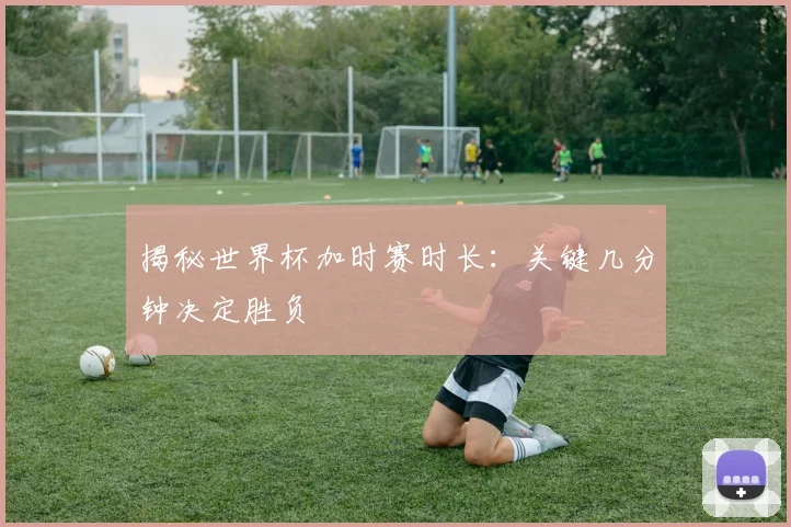 揭秘世界杯加时赛时长：关键几分钟决定胜负
