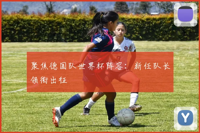 聚焦德国队世界杯阵容:新任队长领衔出征